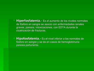 Hiperfosfatemia. -   Es el aumento de los niveles normales de fósforo en sangre se asocio con enfermedades renales graves, paresia, intoxicaciones, con EDTA durante la cicatrización de fracturas.  Hipofosfatemia. -  Es el nivel inferior a los normales de fósforo en sangre y se da en casos de hemoglobinuria paresia parturienta.  