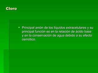 Cloro   Principal anión de los líquidos extracelulares y su principal función es en la relación de ácido base y en la conservación de agua debido a su efecto osmótico.  