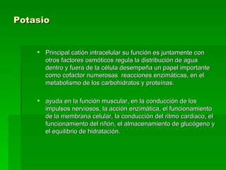Potasio   Principal catión intracelular su función es juntamente con otros factores osmóticos regula la distribución de agua dentro y fuera de la célula desempeña un papel importante como cofactor numerosas  reacciones enzimáticas, en el metabolismo de los carbohidratos y proteínas.  ayuda en la función muscular, en la conducción de los impulsos nerviosos, la acción enzimática, el funcionamiento de la membrana celular, la conducción del ritmo cardiaco, el funcionamiento del riñón, el almacenamiento de glucógeno y el equilibrio de hidratación.  