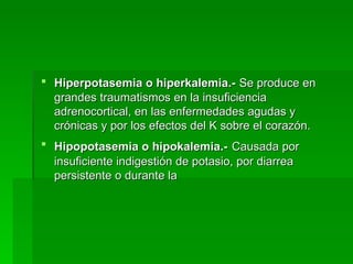 Hiperpotasemia o hiperkalemia.-   Se produce en grandes traumatismos en la insuficiencia adrenocortical, en las enfermedades agudas y crónicas y por los efectos del K sobre el corazón. Hipopotasemia o hipokalemia.-   Causada por insuficiente indigestión de potasio, por diarrea persistente o durante la  
