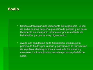 Sodio   Catión extracelular mas importante del organismo,  el ión de sodio es más pequeño que el ión de potasio y no entra libremente en el espacio intracelular por su cubierta de hidratación, ya que es muy higroscópico. Ayuda a la regulación de la hidratación, disminuye la pérdida de fluidos por la orina y participa en la transmisión de impulsos electroquímicos a través de los nervios y músculos. La transpiración excesiva provoca pérdida de sodio.  