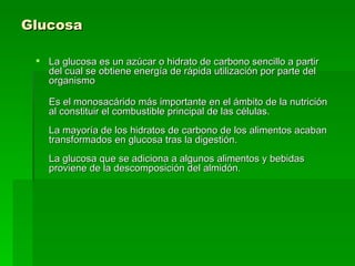 Glucosa La glucosa es un azúcar o hidrato de carbono sencillo a partir del cual se obtiene energía de rápida utilización por parte del organismo  Es el monosacárido más importante en el ámbito de la nutrición al constituir el combustible principal de las células. La mayoría de los hidratos de carbono de los alimentos acaban transformados en glucosa tras la digestión. La glucosa que se adiciona a algunos alimentos y bebidas proviene de la descomposición del almidón. 