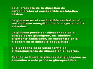 Es el producto de la digestión de carbohidratos el combustible metabólico básico.   La glucosa es el combustible central en el metabolismo energético de la mayoría de los animales.  La glucosa puede ser almacenada en el cuerpo como glucógeno, un  almidón altamente ramificado, se encuentra en el hígado y en el músculo esquelético.  El glucógeno es la única forma de almacenamiento de glucosa en el cuerpo.  Cuando se libera la glucosa del glucógeno, se denomina a este proceso glucogenólisis.  