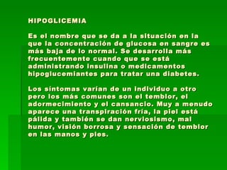 HIPOGLICEMIA Es el nombre que se da a la situación en la que la concentración de glucosa en sangre es más baja de lo normal. Se desarrolla más frecuentemente cuando que se está administrando insulina o medicamentos hipoglucemiantes para tratar una diabetes. Los síntomas varían de un individuo a otro pero los más comunes son el temblor, el adormecimiento y el cansancio. Muy a menudo aparece una transpiración fría, la piel está pálida y también se dan nerviosismo, mal humor, visión borrosa y sensación de temblor en las manos y pies. 