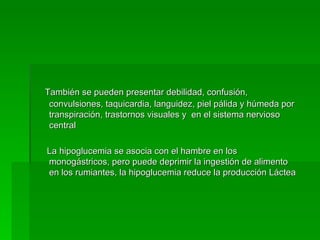 También se pueden presentar debilidad, confusión, convulsiones, taquicardia, languidez, piel pálida y húmeda por transpiración, trastornos visuales y  en el sistema nervioso central  La hipoglucemia se asocia con el hambre en los monogástricos, pero puede deprimir la ingestión de alimento en los rumiantes, la hipoglucemia reduce la producción Láctea 