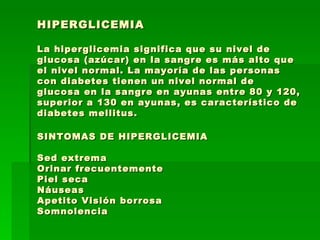 HIPERGLICEMIA La hiperglicemia significa que su nivel de glucosa (azúcar) en la sangre es más alto que el nivel normal. La mayoría de las personas con diabetes tienen un nivel normal de glucosa en la sangre en ayunas entre 80 y 120, superior a 130 en ayunas, es característico de diabetes mellitus. SINTOMAS DE HIPERGLICEMIA Sed extrema  Orinar frecuentemente Piel seca  Náuseas Apetito Visión borrosa  Somnolencia 