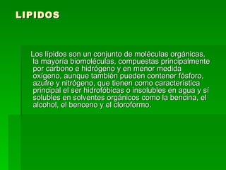 LIPIDOS Los lípidos son un conjunto de moléculas orgánicas, la mayoría biomoléculas, compuestas principalmente por carbono e hidrógeno y en menor medida oxígeno, aunque también pueden contener fósforo, azufre y nitrógeno, que tienen como característica principal el ser hidrofóbicas o insolubles en agua y sí  solubles en solventes orgánicos como la bencina, el alcohol, el benceno y el cloroformo.  