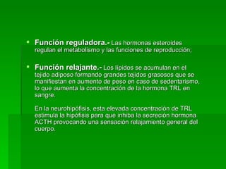 Función reguladora.-  Las hormonas esteroides regulan el metabolismo y las funciones de reproducción; Función relajante.-  Los lípidos se acumulan en el tejido adiposo formando grandes tejidos grasosos que se manifiestan en aumento de peso en caso de sedentarismo, lo que aumenta la concentración de la hormona TRL en sangre.  En la neurohipófisis, esta elevada concentración de TRL estimula la hipófisis para que inhiba la secreción hormona ACTH provocando una sensación relajamiento general del cuerpo.  