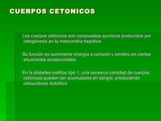 CUERPOS CETONICOS Los cuerpos cetónicos son compuestos químicos producidos por cetogénesis en la mitocondria hepática.  Su función es suministrar energía a corazón y cerebro en ciertas situaciones excepcionales.  En la diabetes mellitus tipo 1, una excesiva cantidad de cuerpos cetónicos pueden ser acumulados en sangre, produciendo cetoacidosis diabético 