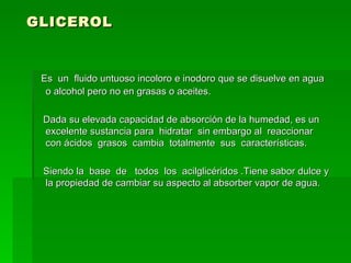 GLICEROL  Es  un  fluido untuoso incoloro e inodoro que se disuelve en agua o alcohol pero no en grasas o aceites.  Dada su elevada capacidad de absorción de la humedad, es un excelente sustancia para  hidratar  sin embargo al  reaccionar  con ácidos  grasos  cambia  totalmente  sus  características.  Siendo la  base  de  todos  los  acilglicéridos .Tiene sabor dulce y la propiedad de cambiar su aspecto al absorber vapor de agua.  