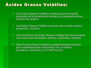 Ácidos Grasos Volátiles: Los Ácidos Grasos Volátiles constituyen los principales productos de la fermentación animal, principalmente de los hidratos de carbono.  Los Ácidos Grasos Volátiles primarios son el ácido acético, propiónico, y butírico.  Con frecuencia los Ácidos Grasos Volátiles son denominados como sus iones disociados. Acetato, propionato y butirato.  Otros Ácidos Grasos Volátiles cuantitativamente menores pero metabolitamente importantes son: el valérico, isovalérico, isobutírico y el 2 metil butírico. 
