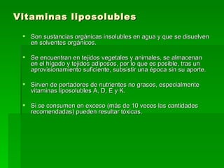 Vitaminas liposolubles Son sustancias orgánicas insolubles en agua y que se disuelven en solventes orgánicos.  Se encuentran en tejidos vegetales y animales, se almacenan en el hígado y tejidos adiposos, por lo que es posible, tras un aprovisionamiento suficiente, subsistir una época sin su aporte.  Sirven de portadores de nutrientes no grasos, especialmente vitaminas liposolubles A, D, E y K.  Si se consumen en exceso (más de 10 veces las cantidades recomendadas) pueden resultar tóxicas.  