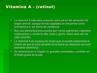 Vitamina A - (retinol) La vitamina A sólo está presente como tal en los alimentos de origen animal, aunque en los vegetales se encuentra como provitamina A, en forma de carotenos.  Son sus elementos precursores son varios pigmentos vegetales criptoxantina y caroteno alfa, beba y gama, todos ellos son de color amarillo.  La vitamina A es incolora de modo que no puede sostenerse el criterio de que el color amarillo de la leche se relacione con este elemento vitamínico.  Se almacena en el hígado en grandes cantidades y también en el tejido graso de la piel  
