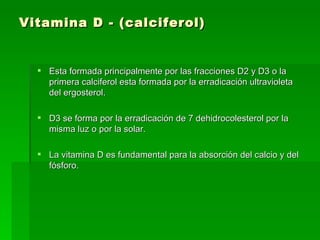 Vitamina D - (calciferol) Esta formada principalmente por las fracciones D2 y D3 o la primera calciferol esta formada por la erradicación ultravioleta del ergosterol.  D3 se forma por la erradicación de 7 dehidrocolesterol por la misma luz o por la solar.  La vitamina D es fundamental para la absorción del calcio y del fósforo.  