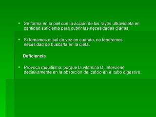 Se forma en la piel con la acción de los rayos ultravioleta en cantidad suficiente para cubrir las necesidades diarias. Si tomamos el sol de vez en cuando, no tendremos necesidad de buscarla en la dieta.  Deficiencia  Provoca raquitismo, porque la vitamina D, interviene decisivamente en la absorción del calcio en el tubo digestivo.  