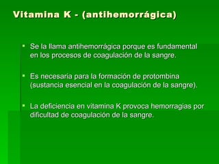 Vitamina K - (antihemorrágica) Se la llama antihemorrágica porque es fundamental en los procesos de coagulación de la sangre. Es necesaria para la formación de protombina (sustancia esencial en la coagulación de la sangre).  La deficiencia en vitamina K provoca hemorragias por dificultad de coagulación de la sangre.  