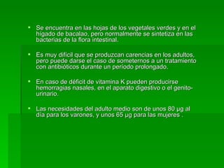 Se encuentra en las hojas de los vegetales verdes y en el hígado de bacalao, pero normalmente se sintetiza en las bacterias de la flora intestinal.  Es muy difícil que se produzcan carencias en los adultos, pero puede darse el caso de someternos a un tratamiento con antibióticos durante un período prolongado. En caso de déficit de vitamina K pueden producirse hemorragias nasales, en el aparato digestivo o el genito-urinario.  Las necesidades del adulto medio son de unos 80 µg al día para los varones, y unos 65 µg para las mujeres .  