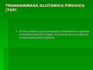 TRANSAMINASA GLUTAMICA PIRUVICA (TGP)   Enzima catalítica que se encuentra normalmente en grandes concentraciones en el hígado. El aumento de sus niveles en el suero indica lesión hepática.  