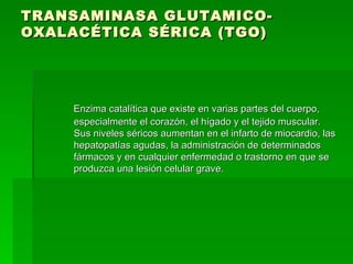 TRANSAMINASA GLUTAMICO-OXALACÉTICA SÉRICA (TGO)  Enzima catalítica que existe en varias partes del cuerpo, especialmente el corazón, el hígado y el tejido muscular. Sus niveles séricos aumentan en el infarto de miocardio, las hepatopatías agudas, la administración de determinados fármacos y en cualquier enfermedad o trastorno en que se produzca una lesión celular grave.  