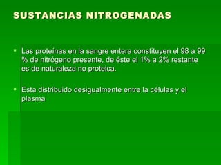 SUSTANCIAS NITROGENADAS Las proteínas en la sangre entera constituyen el 98 a 99 % de nitrógeno presente, de éste el 1% a 2% restante es de naturaleza no proteica. Esta distribuido desigualmente entre la células y el plasma 