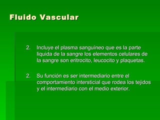 Fluido Vascular  2.  Incluye el plasma sanguíneo que es la parte liquida de la sangre los elementos celulares de la sangre son eritrocito, leucocito y plaquetas. 2.  Su función es ser intermediario entre el comportamiento intersticial que rodea los tejidos y el intermediario con el medio exterior.  