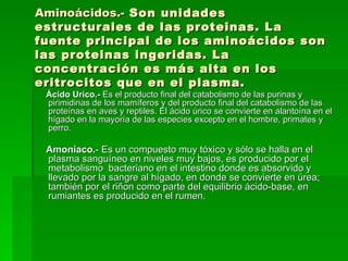 Aminoácidos.-  Son unidades estructurales de las proteinas. La fuente principal de los aminoácidos son las proteinas ingeridas. La concentración es más alta en los eritrocitos que en el plasma. Ácido Urico.-  Es el producto final del catabolismo de las purinas y pirimidinas de los mamíferos y del producto final del catabolismo de las proteínas en aves y reptiles. El ácido úrico se convierte en alantoína en el hígado en la mayoría de las especies excepto en el hombre, primates y perro. Amoniaco. - Es un compuesto muy tóxico y sólo se halla en el plasma sanguíneo en niveles muy bajos, es producido por el metabolismo  bacteriano en el intestino donde es absorvido y llevado por la sangre al hígado, en donde se convierte en úrea; también por el riñon como parte del equilibrio ácido-base, en rumiantes es producido en el rumen. 