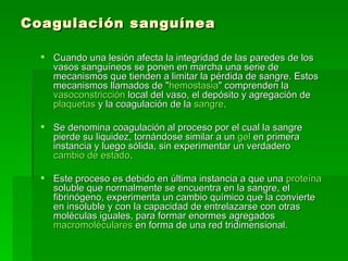 Coagulación sanguínea Cuando una lesión afecta la integridad de las paredes de los vasos sanguíneos se ponen en marcha una serie de mecanismos que tienden a limitar la pérdida de sangre. Estos mecanismos llamados de " hemostasia " comprenden la  vasoconstricción  local del vaso, el depósito y agregación de  plaquetas  y la coagulación de la  sangre . Se denomina coagulación al proceso por el cual la sangre pierde su liquidez, tornándose similar a un  gel  en primera instancia y luego sólida, sin experimentar un verdadero  cambio de estado . Este proceso es debido en última instancia a que una  proteína  soluble que normalmente se encuentra en la sangre, el fibrinógeno, experimenta un cambio químico que la convierte en insoluble y con la capacidad de entrelazarse con otras moléculas iguales, para formar enormes agregados  macromoléculares  en forma de una red tridimensional. 