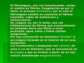 El fibrinógeno, una vez transformado, recibe el nombre de fibrina. Coagulación es por lo tanto, el proceso  enzimático  por el cual el fibrinógeno soluble se convierte en fibrina insoluble, capaz de polimerizar y entrecruzarse. Un coágulo es, por lo tanto, una red tridimensional de fibrina que eventualmente ha atrapado entre sus fibras a otras proteínas, agua, sales y hasta células sanguíneas. Por una convención se denomina " trombo " a un coágulo formado en el interior de un vaso sanguíneo. Los trombocitos o plaquetas son  células  ,de unos 3  μm  de diámetro, que se encuentran en la  sangre  y que se forman a partir de un tipo celular denominado  megacariocito . 