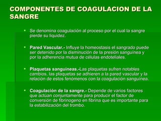 COMPONENTES DE COAGULACION DE LA SANGRE   Se denomina coagulación al proceso por el cual la sangre pierde su liquidez. Pared Vascular.-  Influye la homeostasis el sangrado puede ser detenido por la disminución de la presión sanguínea y por la adherencia mutua de células endoteliales.  Plaquetas sanguíneas.- Las plaquetas sufren notables cambios, las plaquetas se adhieren a la pared vascular y la relación de estos fenómenos con la coagulación sanguínea.  Coagulación de la sangre.-  Depende de varios factores que actúan conjuntamente para producir el factor de conversión de fibrinogeno en fibrina que es importante para la estabilización del trombo.  