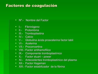 Factores de coagulación     Nº.-  Nombre del Factor I.-  Fibrinógeno  II.-  Protombina  III.-  Tromboplastina  IV.-  Calcio  V.-  Globulina ácida proacelerina factor labil  VI.-  Acelerina  VII.-  Proconvertina  VIII.- Factor antihemofílico  IX.-  Componente tromboplastínico  X.-  Factor stuart – power  XI.-  Antecedentes tromboplastínico del plasma  XII.-  Factor Hageman  XIII.- Factor estabilizador  de la fibrina 