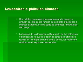 Leucocitos o glóbulos blancos   Son células que están principalmente en la sangre y circulan por ella con la función de combatir infecciones o cuerpos extraños, es una parte de defensas inmunitarias del cuerpo.  La función de los leucocitos difiere de la de los eritrocitos y trombocitos ya que la función de estos dos últimos se realiza en la sangre en tanto que la de los, leucocitos se realizan en el espacio extravascular.  