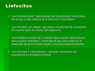 Linfocitos Los linfocitos están  relacionadas con los procesos inmunitario, por lo que a este sistema se lo denomina “inmunitario” Los linfocitos son células  que tienen el potencial de convertirse en muchos tipos de células del organismo  Los linfocitos iniciales de la médula ósea pueden desarrollarse para producir linfocitos T o linfocitos B que intervienen en el desarrollo de la inmunidad celular y humoral respectivamente Los linfocitos T y B producen y secretan anticuerpos de importancia en el sistema inmune  