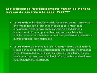 Los leucocitos fisiológicamente varían de manera inversa de acuerdo a la edad, ???????  Leucopenia  o disminución total de leucocitos ocurre,  en ciertas enfermedades como fallo en la médula ósea, enfermedad autoinmune, del hígado o riñón, exposición a radiaciones, sustancias citotóxicas, por antibióticos, anticonvulsivantes, antihistamínicos, antitiroideos, arsenicales, barbitúricos, diuréticos quimioterápicos, sulfamidas, etc. Leucocitosis  o aumento total de leucocitos ocurre en el daño de tejidos por quemaduras, enfermedades infecciosas, inflamatorias, por autoinmunidad, reumáticas, alergias, estréss, leucemia, por medicamentos como alopurinol, epinefrina, cortisona, cloroformo, heparina, quinina, triamterene 