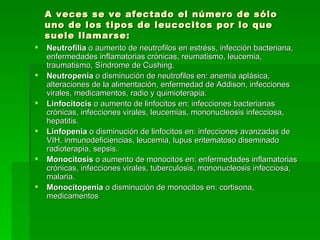 A veces se ve afectado el número de sólo uno de los tipos de leucocitos por lo que suele llamarse: Neutrofilia  o aumento de neutrofilos en estréss, infección bacteriana, enfermedades inflamatorias crónicas, reumatismo, leucemia, traumatismo, Síndrome de Cushing. Neutropenia  o disminución de neutrofilos en: anemia aplásica, alteraciones de la alimentación, enfermedad de Addison, infecciones virales, medicamentos, radio y quimioterapia. Linfocitocis  o aumento de linfocitos en: infecciones bacterianas crónicas, infecciones virales, leucemias, mononucleosis infecciosa, hepatitis. Linfopenia  o disminución de linfocitos en: infecciones avanzadas de VIH, inmunodeficiencias, leucemia, lupus eritematoso diseminado radioterapia, sepsis. Monocitosis  o aumento de monocitos en: enfermedades inflamatorias  crónicas, infecciones virales, tuberculosis, mononucleosis infecciosa, malaria. Monocitopenia  o disminución de monocitos en: cortisona, medicamentos 