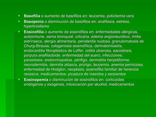Basofilia  o aumento de basófilos en: leucemia, policitemia vera Basopenia  o disminución de basófilos en: anafilaxia, estréss, hipertiroidismo Eosinofilia  o aumento de eosinófilos en: enfermedades alérgicas, autoinmune, asma bronquial, urticaria, edema angioneurótico, rinitis extrínseca, alergia alimentaria, periateritis nudosa, granulomatosis de Churg-Strauss, colagenosis eosinofílica, dermatomiositis, endocarditis fibroplástica de Loffer, colitis ulcerosa, sacoidosis, púrpura anafilactoide, enfermedad del suero, infecciones,  parasitosis, endocrinopatias, pénfigo, dermatitis herpetiforme, neurodermitis, dermitis atópica, prúrigo, leucemia, anemia perniciosa, enfermedad de Hodgkin, neoplasis, eosinofilia familiar de herencia recesiva, medicamentos, picadura de insectos y serpientes Eosinopemia  o disminución de eosinófilos en: corticoides endógenos y exógenos, intoxicación por alcohol, medicamentos  