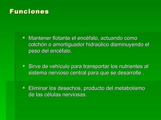 Funciones Mantener flotante el encéfalo, actuando como colchón o amortiguador hidraúlico disminuyendo el peso del encéfalo. Sirve de vehículo para transportar los nutrientes al sistema nervioso central para que se desarrolle . Eliminar los desechos, producto del metabolismo de las células nerviosas.  