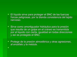 El líquido sirve para proteger el SNC de las fuerzas físicas peligrosas, por la blanda consistencia del tejido nervioso. Sirve como amortiguador hidráulico para la presión que resulta de un golpe en el cráneo es transmitida por el liquido con cierta, igualdad en todas direcciones y así es protegido el SNC.  Protege de la presión atmosférica y otras agresiones,  al encéfalo y la médula. 