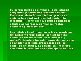 Su composición es similar a la del plasma sanguíneo y contiene sustancias como: Proteínas plasmáticas. ácidos grasos de cadena larga (absorbidos del contenido intestinal).  Fibrinógeno , células hemáticas, células cancerosas, gérmenes, restos celulares y metabólicos. Las células hemáticas como los macrófagos, linfocitos y granulocitos, son elementos celulares responsables de la defensa y reacción frente a los micro-organismos y que se añaden a la linfa procedentes de los ganglios linfáticos. Los ganglios linfáticos son además estaciones de filtraje de la linfa.   