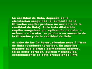 La cantidad de linfa, depende de la circulación sanguínea (el aumento de la filtración capilar produce un aumento de la cantidad de linfa). Ante toda dilatación capilar sanguínea por aplicación de calor o esfuerzo muscular, se produce un aumento de la filtración y de la cantidad de linfa.  Al cabo de las 24 horas, circulan unos 2 litros de linfa (conducto torácico). En aquellos órganos que siempre permanecen activos, tales como corazón, pulmón y glándulas, continuamente se está produciendo linfa 