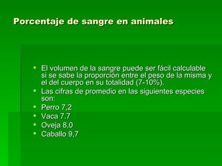 Porcentaje de sangre en animales   El volumen de la sangre puede ser fácil calculable si se sabe la proporción entre el peso de la misma y el del cuerpo en su totalidad (7-10%).  Las cifras de promedio en las siguientes especies son:  Perro 7,2 Vaca 7.7 Oveja 8,0  Caballo 9,7  