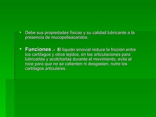 Debe sus propiedades físicas y su calidad lubricante a la presencia de mucopolisacaridos. Funciones   .-  E l liquido sinovial reduce la fricción entre los cartílagos y otros tejidos, en las articulaciones para lubricarlas y acolcharlas durante el movimiento, evita el roce para que no se calienten ni desgasten, nutre los cartílagos articulares. 
