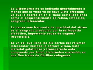 La vitrectomía no es indicada generalmente a menos que la vista ya se haya visto afectada ya que la operación en sí tiene complicaciones como el desprendimiento de retina, infección, sangrado intraocular.  La causa más frecuente de opacidad del vítreo es el sangrado producido por la retinopatía diabética, importante causa de ceguera irreversible. Es un gel que llena las 4/5 partes del volumen intraocular llamada la cámara vítrea. Este material gelatinoso y transparente está compuesto por ácido hialurónico sostenido en una fina trama de fibrillas colágenas.  