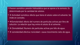 • Presion osmótica: presión hidrostática que se opone a la osmosis. Es
determinada por la cantidad de solutos.
•  Actividad osmótica: efecto que tiene el soluto sobre el solvente. Se
mide en osmoles.
• Osmolaridad: efecto del numero de partículas activas por litro de
solución. La relación que hay entre el soluto & el solvente.
•  Osmolalidad: Numero de partículas activas por kilo de agua.
•  osmolaridad efectiva: tonicidad= causa movimiento neto de agua.
 