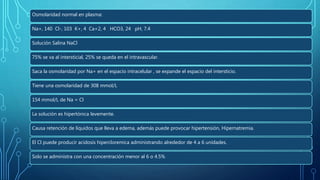 SOLUCIONES FISIOLÓGICASOsmolaridad normal en plasma:
Na+, 140 Cl-, 103 K+, 4 Ca+2, 4 HCO3, 24 pH, 7.4
Solución Salina NaCl
75% se va al intersticial, 25% se queda en el intravascular.
Saca la osmolaridad por Na+ en el espacio intracelular , se expande el espacio del intersticio.
Tiene una osmolaridad de 308 mmol/L
154 mmol/L de Na = Cl
La solución es hipertónica levemente.
Causa retención de líquidos que lleva a edema, además puede provocar hipertensión, Hipernatremia.
El Cl puede producir acidosis hipercloremica administrando alrededor de 4 a 6 unidades.
Solo se administra con una concentración menor al 6 o 4.5%
 