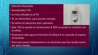 • Solución Glucosada
• Osmolaridad 278
• La mas utilizada es al 5%
• Es sin electrolitos, para proveer energía.
• Se utiliza en pacientes post-operados
• Solo 10% se queda en intravascular & 90% se queda en contacto con
la célula.
• Al ponerse solo agua al intersticio lo diluye & se expande el espacio
intracelular.
• Sirve para pasar medicamento o en pacientes que han tenido ayuno
por poco tiempo.
 