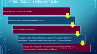 HIPERNATREMIA E HIPONATREMIA
Nivel normal de Na+ en sistema:135-145 mEq/L
Hipernatremia: causas son perdida de agua o exceso de Na+
Es una deshidratación hiperosmotica
Puede aparecer cuando hay una incapacidad para la secreción de la hormona antidiurética,
cuando esto ocúrrelos riñones secretan grandes cantidades de orina diluida, que produce
deshidratación & aumento de la concentración de cloruro sódico en el liquido extracelular.
Una causa mas frecuente es una disminución del volumen del liquido extracelular es la
deshidratación producida por una ingestión de agua inferior al que pide el cuerpo como ocurre
con la sudoración que produce el ejercicio físico intenso.
 
