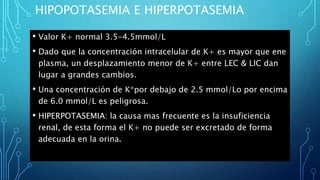 HIPOPOTASEMIA E HIPERPOTASEMIA
• Valor K+ normal 3.5-4.5mmol/L
• Dado que la concentración intracelular de K+ es mayor que ene
plasma, un desplazamiento menor de K+ entre LEC & LIC dan
lugar a grandes cambios.
• Una concentración de K*por debajo de 2.5 mmol/Lo por encima
de 6.0 mmol/L es peligrosa.
• HIPERPOTASEMIA: la causa mas frecuente es la insuficiencia
renal, de esta forma el K+ no puede ser excretado de forma
adecuada en la orina.
 