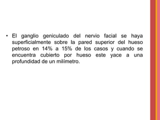 • El ganglio geniculado del nervio facial se haya
superficialmente sobre la pared superior del hueso
petroso en 14% a 15% de los casos y cuando se
encuentra cubierto por hueso este yace a una
profundidad de un milímetro.

 