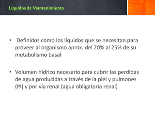 • Definidos como los líquidos que se necesitan para
proveer al organismo aprox. del 20% al 25% de su
metabolismo basal
• Volumen hídrico necesario para cubrir las perdidas
de agua producidas a través de la piel y pulmones
(PI) y por vía renal (agua obligatoria renal)
 