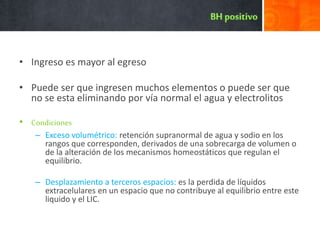 • Ingreso es mayor al egreso
• Puede ser que ingresen muchos elementos o puede ser que
no se esta eliminando por vía normal el agua y electrolitos
• Condiciones
– Exceso volumétrico: retención supranormal de agua y sodio en los
rangos que corresponden, derivados de una sobrecarga de volumen o
de la alteración de los mecanismos homeostáticos que regulan el
equilibrio.
– Desplazamiento a terceros espacios: es la perdida de líquidos
extracelulares en un espacio que no contribuye al equilibrio entre este
liquido y el LIC.
 